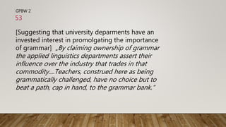 GPBW 2
[Suggesting that university deparments have an
invested interest in promolgating the importance
of grammar] „By claiming ownership of grammar
the applied linguistics departments assert their
influence over the industry that trades in that
commodity....Teachers, construed here as being
grammatically challenged, have no choice but to
beat a path, cap in hand, to the grammar bank.“
53
 