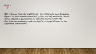 GPBW 3
With reference to Sinclair‘s (1997) claim that: „those who teach languages
depend on those who describe them“ (p299) „not only asserts the hieratic
role of linguists as guardians of the sacred mysteries, but serve to
disenfranchise teachers by undervaluing the pedagogical power of their
experience and intuitions.“
54
 