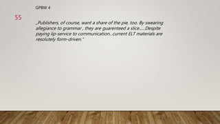 GPBW 4
„Publishers, of course, want a share of the pie, too. By swearing
allegiance to grammar , they are guarenteed a slice......Despite
paying lip-service to communication...current ELT materials are
resolutely form-driven.“
55
 