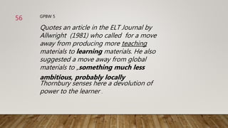 GPBW 5
Quotes an article in the ELT Journal by
Allwright (1981) who called for a move
away from producing more teaching
materials to learning materials. He also
suggested a move away from global
materials to „something much less
ambitious, probably locally
Thornbury senses here a devolution of
power to the learner .
56
 