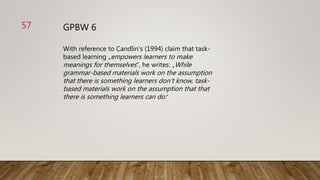 GPBW 6
With reference to Candlin‘s (1994) claim that task-
based learning „empowers learners to make
meanings for themselves“, he writes: „While
grammar-based materials work on the assumption
that there is something learners don‘t know, task-
based materials work on the assumption that that
there is something learners can do.“
57
 
