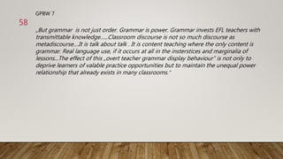 GPBW 7
„But grammar is not just order. Grammar is power. Grammar invests EFL teachers with
transmittable knowledge......Classroom discourse is not so much discourse as
metadiscourse....It is talk about talk . It is content teaching where the only content is
grammar. Real language use, if it occurs at all in the insterstices and marginalia of
lessons...The effect of this „overt teacher grammar display behaviour“ is not only to
deprive learners of valable practice opportunities but to maintain the unequal power
relationship that already exists in many classrooms.“
58
 
