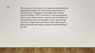The concept of aims seems to be based on the fallacy that
language learning is the incremental accumulation of
discrete-items of linguistic knowledge. But, as Diane
Larsen-Freeman (1997) reminds us, "learning linguistic
items is not a linear process - learners do not master one
item and then move on to another. In fact, the learning
curve for a single item is not linear either. The curve is
filled with peaks and valleys, progress and backslidings"
(p. 18).
59
 