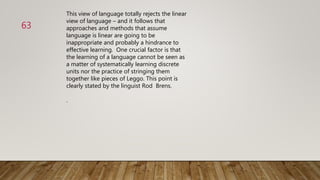 This view of language totally rejects the linear
view of language – and it follows that
approaches and methods that assume
language is linear are going to be
inappropriate and probably a hindrance to
effective learning. One crucial factor is that
the learning of a language cannot be seen as
a matter of systematically learning discrete
units nor the practice of stringing them
together like pieces of Leggo. This point is
clearly stated by the linguist Rod Brens.
.
63
 