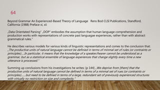 Beyond Grammar An Experienced-Based Theory of Language Rens Bod CLSI Publications, Standford,
California (1988) Preface xi, xii
„Data Orientated Parsing“ „DOP“ embodies the assumption that human language comprehension and
production works with representations of concrete past languagae experiences, rather than with abstract
grammatical rules.“
He describes various models for various kinds of linguistic representations and comes to the conclusion that:
„The productive units of natural language cannot be definied in terms of minmal set of rules (or contraints or
principles).....In particular, it means that the knowledge of a speaker/hearer cannot be understood as a
grammar, but as a statistical ensemble of language experiences that change slightly every time a new
utterance is processed.“
Summing up conclusions from his investigations he writes: [p 144] „We deprive from [them] that the
productive units of natural language cannot be defined in terms of a minmal set of rues (or contraints or
principles).......but need to be defined in terms of a large, redundant set of previously experienced structures
with virtually no restriction on size and complexity.“
64
 