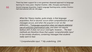 What the *theory implies, quite simply, is that language
acquisition, first or second, occurs when comprehension of real
messages occurs, and when the acquirer is not 'on the
defensive'... **Language acquisition does not require extensive
use of conscious grammatical rules, and does not require
tedious drill. It does not occur overnight, however…. The best
methods are therefore those that supply 'comprehensible input'
in low anxiety situations, containing messages that students
really want to hear.
* Comprehensible input ** My underlining, DJN
There has been support for a non grammar obsessed approach to language
learning for many years. Stephen Krashen. 1981. Principles and Practice in
Second Language Acquisition. English Language Teaching series. London: Prentice-
Hall International (UK) Ltd. 202 pages
66
 