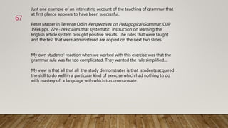 Just one example of an interesting account of the teaching of grammar that
at first glance appears to have been successful.
Peter Master in Terence Odlin Perspectives on Pedagogical Grammar, CUP
1994 pps. 229 -249 claims that systematic instruction on learning the
English article system brought positive results. The rules that were taught
and the test that were administered are copied on the next two slides.
My own students‘ reaction when we worked with this exercise was that the
grammar rule was far too complicated. They wanted the rule simplified....
My view is that all that all the study demonstrates is that students acquired
the skill to do well in a particular kind of exercise which had nothing to do
with mastery of a language with which to communicate.
67
 