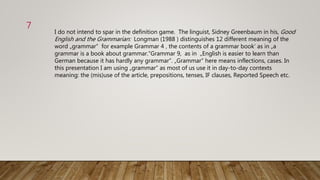 7
I do not intend to spar in the definition game. The linguist, Sidney Greenbaum in his, Good
English and the Grammarian: Longman (1988 ) distinguishes 12 different meaning of the
word „grammar“ for example Grammar 4 ‚ the contents of a grammar book‘ as in „a
grammar is a book about grammar.“Grammar 9, as in „English is easier to learn than
German because it has hardly any grammar“. „Grammar“ here means inflections, cases. In
this presentation I am using „grammar“ as most of us use it in day-to-day contexts
meaning: the (mis)use of the article, prepositions, tenses, IF clauses, Reported Speech etc.
 