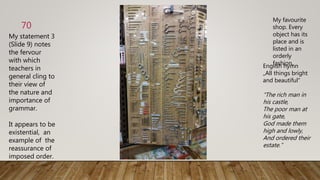 My statement 3
(Slide 9) notes
the fervour
with which
teachers in
general cling to
their view of
the nature and
importance of
grammar.
It appears to be
existential, an
example of the
reassurance of
imposed order.
70
My favourite
shop. Every
object has its
place and is
listed in an
orderly
fashion.English hymn
„All things bright
and beautiful“
“The rich man in
his castle,
The poor man at
his gate,
God made them
high and lowly,
And ordered their
estate.”
 