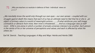 „We inevitably know the world only through our own eyes – our own senses – coupled with our
struggle against death this means that each of us has an ultimate need to feel that he or she is „an
object of primary value in a world of meaningful actions………..If what reinforces your self-image
contradicts or detracts from mine, then mine is threatened………And so a language class [a staff
room DJN] is one arena in which a number of private universes intersect one another. Each person
is the centre of his or her universe of perceptions and values, and each is affected by what the
others do.“
Earl W. Stevick : Teaching Languages: A Way and Ways Heinle and Heinle 1980
„Why are teachers so resolute in defence of their individual views on
grammar?
71
 