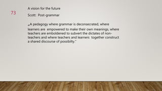 Scott: Post-grammar
„A pedagogy where grammar is deconsecrated, where
learners are empowered to make their own meanings, where
teachers are emboldened to subvert the dictates of non-
teachers and where teachers and learners together construct
a shared discourse of possibilty.“
A vision for the future
73
 