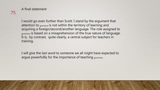 A final statement
I would go even further than Scott. I stand by the argument that
attention to grammar is not within the territory of learning and
acquiring a foreign/second/another language. The role assigned to
grammar is based on a misaprehension of the true nature of language.
It is, by contrast, quite clearly, a central subject for teachers in
training.
I will give the last word to someone we all might have expected to
argue powerfullly for the importance of teaching grammar.
75
 