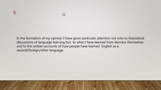 In the formation of my opinion I have given particular attention not only to theoretical
discussions of language learning but to what I have learned from learners themselves
and to the written accounts of how people have learned English as a
second/foreign/other language.
118
 