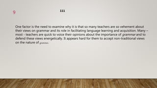 One factor is the need to examine why it is that so many teachers are so vehement about
their views on grammar and its role in facilitating language learning and acquisition. Many –
most - teachers are quick to voice their opinions about the importance of grammar and to
defend these views energetically. It appears hard for them to accept non-traditional views
on the nature of grammar.
111
9
 