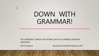 DOWN WITH
GRAMMAR!
THE UNENDING SEARCH FOR OPTIMAL WAYS OF LEARNING ANOTHER
LANGUAGE
Revised and extended February 2017
1
Dennis Newson
 