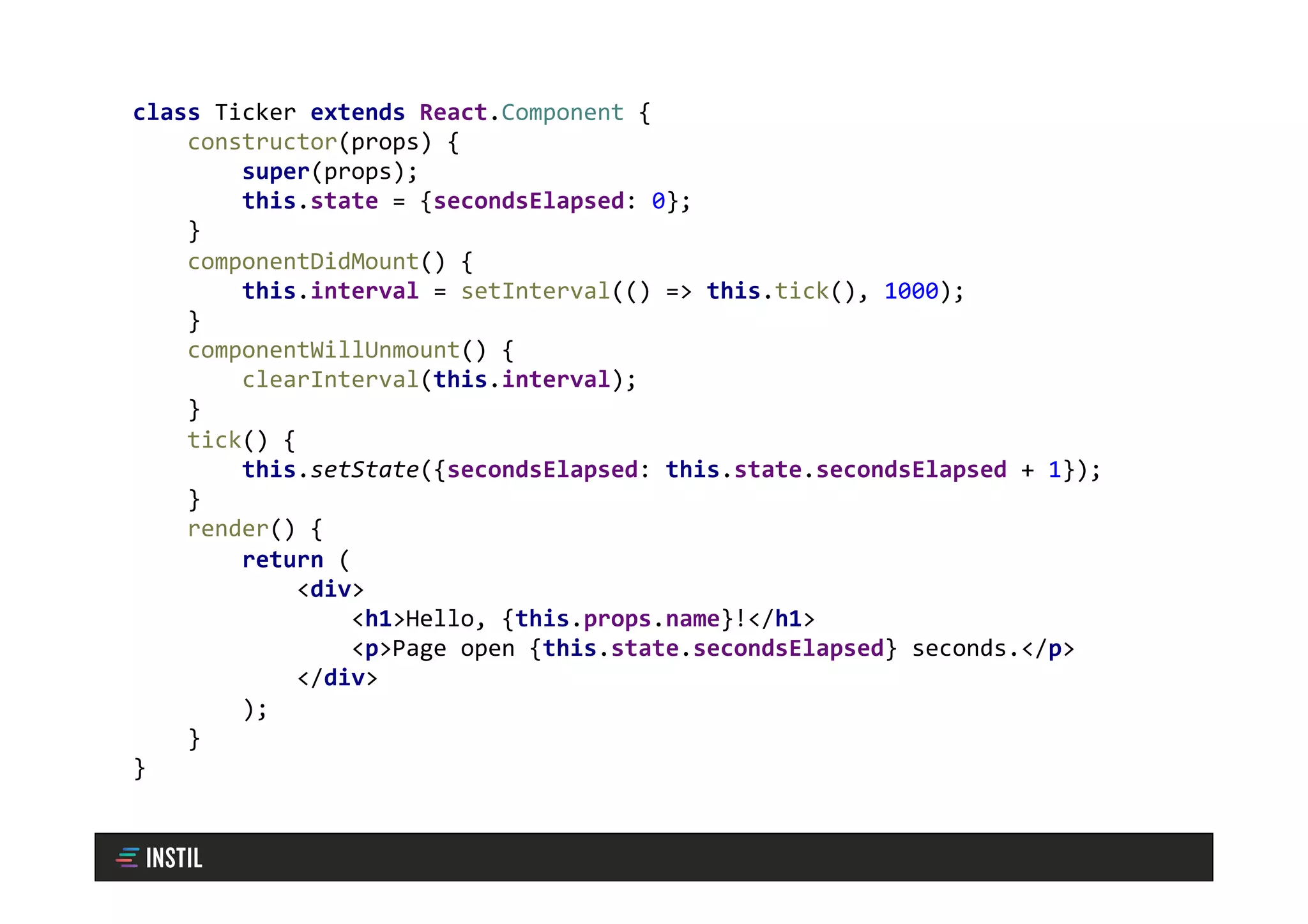 class	Ticker	extends	React.Component	{	
				constructor(props)	{	
								super(props);	
								this.state	=	{secondsElapsed:	0};	
				}	
				componentDidMount()	{	
								this.interval	=	setInterval(()	=>	this.tick(),	1000);		
				}	
				componentWillUnmount()	{	
								clearInterval(this.interval);		
				}	
				tick()	{	
								this.setState({secondsElapsed:	this.state.secondsElapsed	+	1});	
				}	
				render()	{	
								return	(	
												<div>	
																<h1>Hello,	{this.props.name}!</h1>	
																<p>Page	open	{this.state.secondsElapsed}	seconds.</p>	
												</div>	
								);	
				}	
}
 