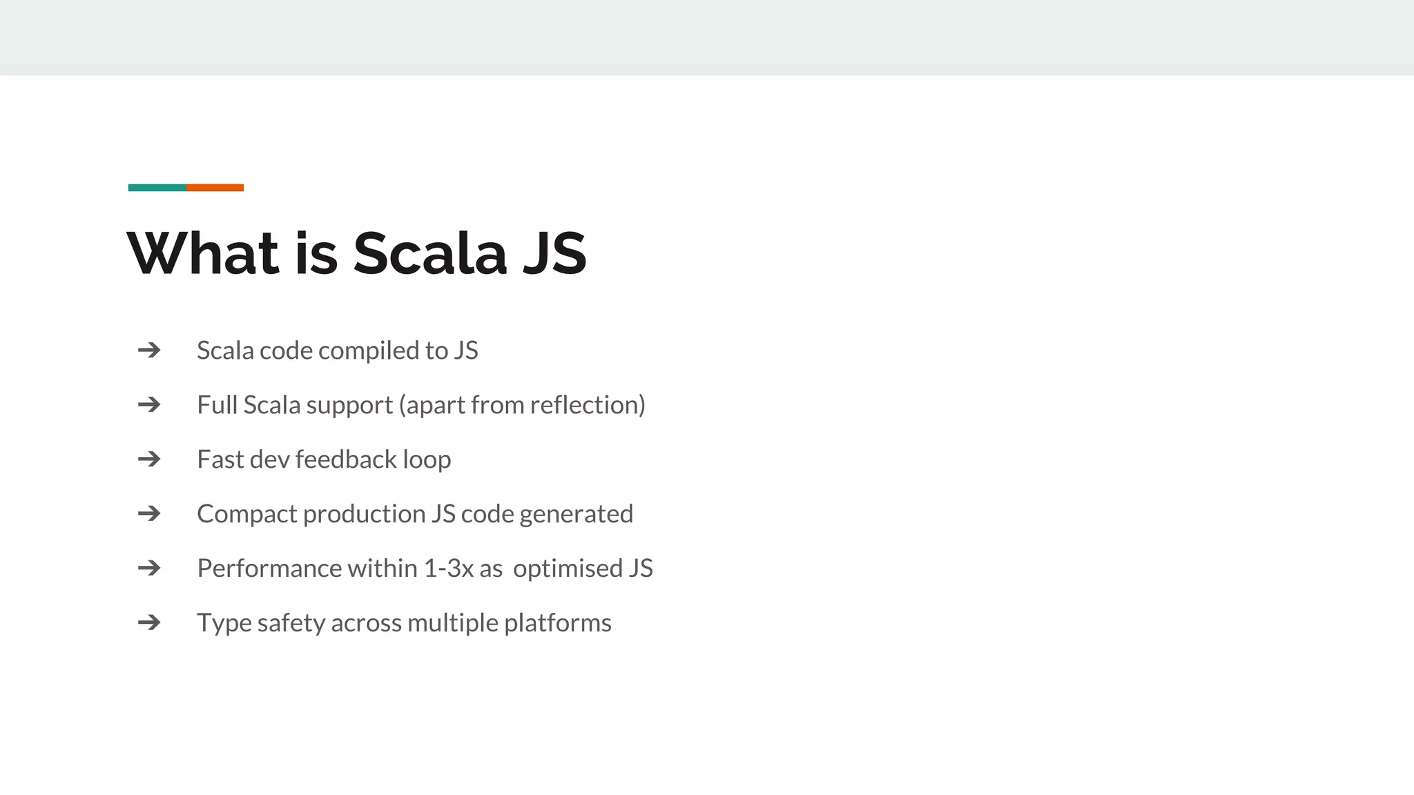 ➔ Scala code compiled to JS
➔ Full Scala support (apart from reflection)
➔ Fast dev feedback loop
➔ Compact production JS code generated
➔ Performance within 1-3x as optimised JS
➔ Type safety across multiple platforms
What is Scala JS
 