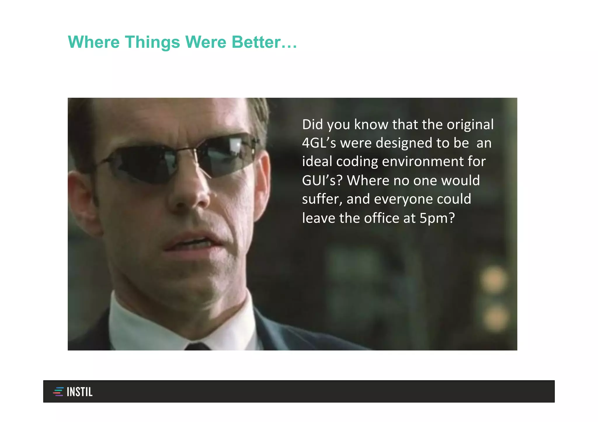 Where Things Were Better…
Did	you	know	that	the	original	
4GL’s	were	designed	to	be		an	
ideal	coding	environment	for	
GUI’s?	Where	no	one	would	
suffer,	and	everyone	could	
leave	the	office	at	5pm?	
 