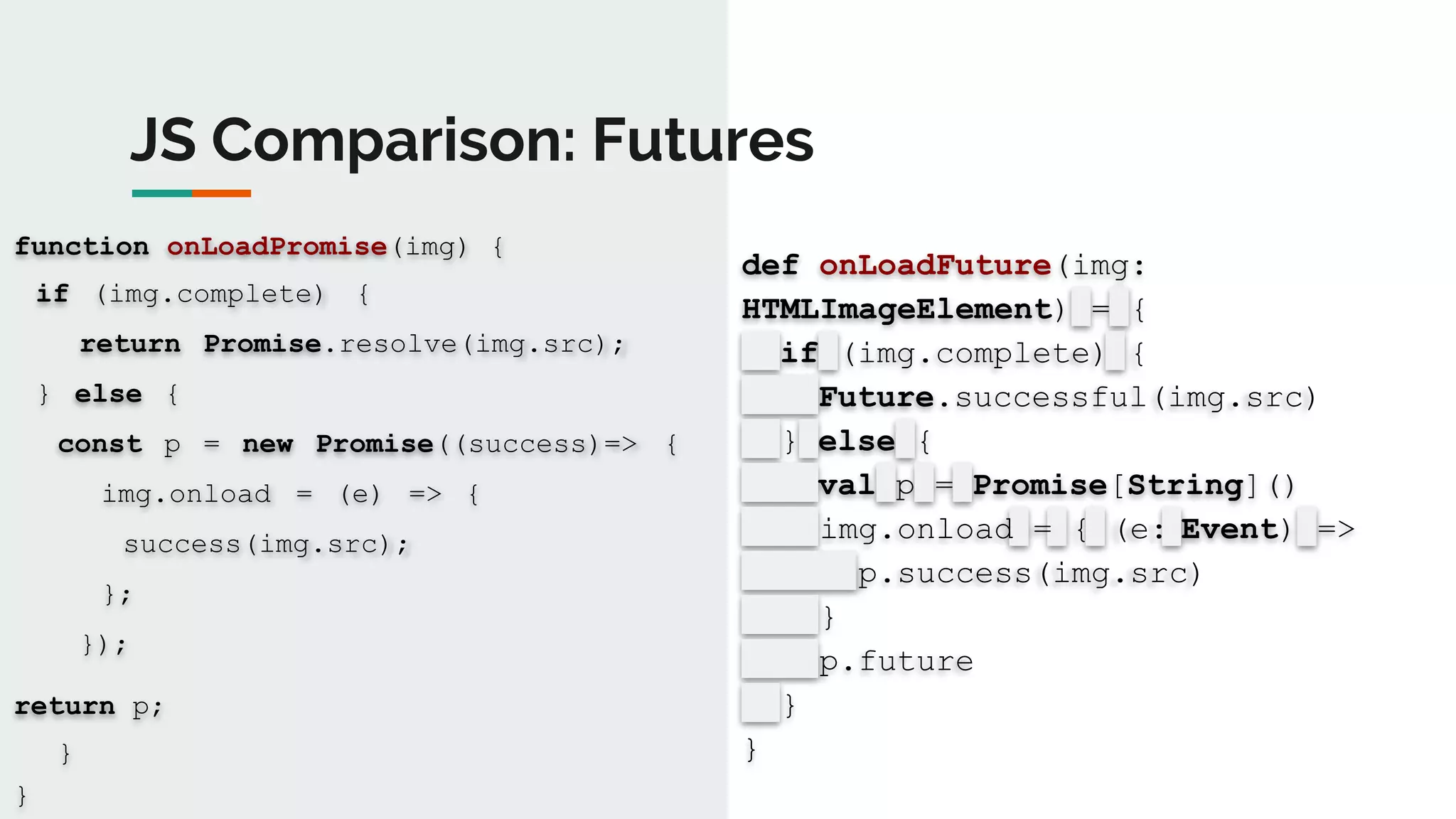 JS Comparison: Futures
function onLoadPromise(img) {
if (img.complete) {
return Promise.resolve(img.src);
} else {
const p = new Promise((success)=> {
img.onload = (e) => {
success(img.src);
};
});
return p;
}
}
def onLoadFuture(img:
HTMLImageElement) = {
if (img.complete) {
Future.successful(img.src)
} else {
val p = Promise[String]()
img.onload = { (e: Event) =>
p.success(img.src)
}
p.future
}
}
 