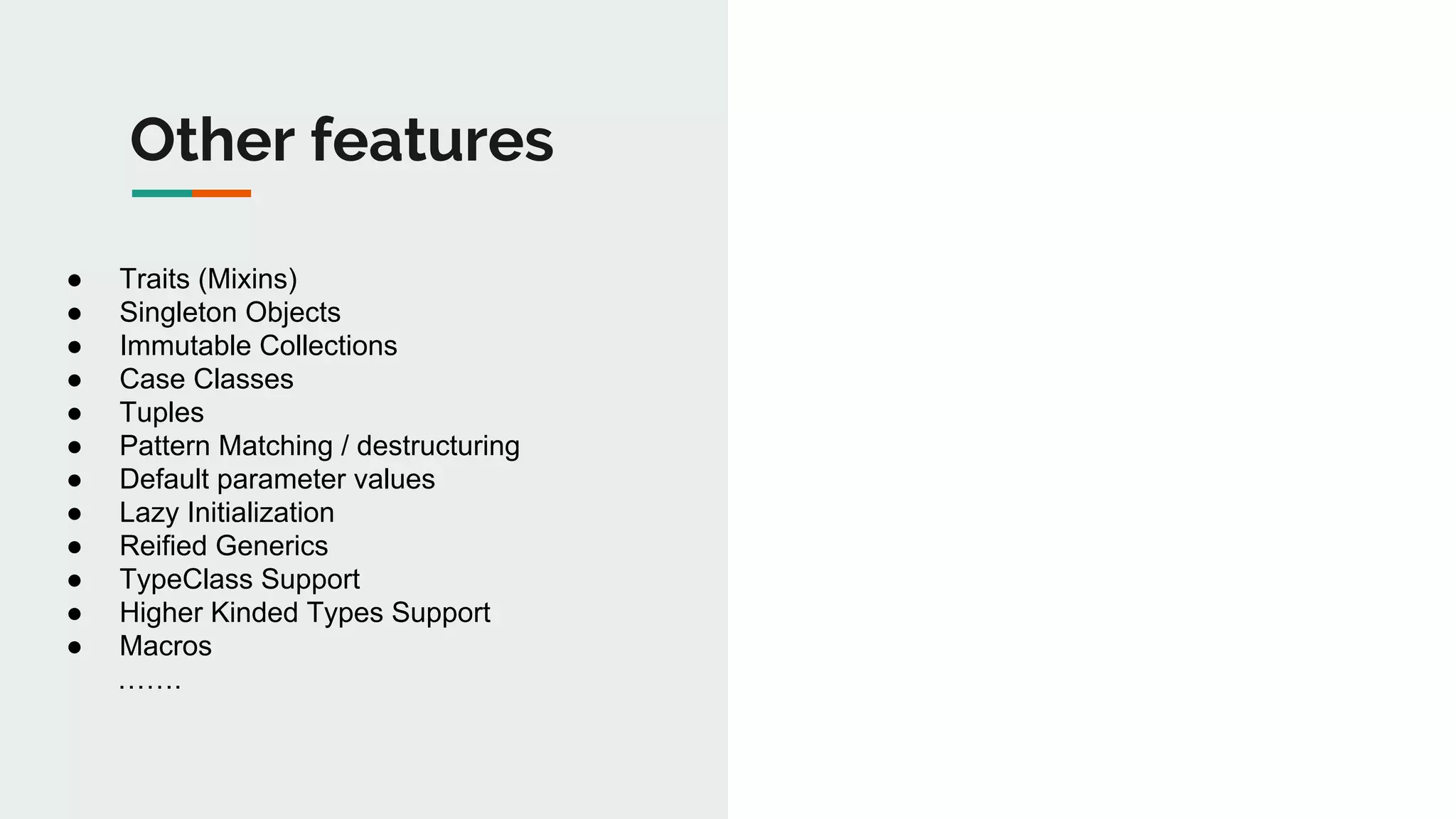 Other features
● Traits (Mixins)
● Singleton Objects
● Immutable Collections
● Case Classes
● Tuples
● Pattern Matching / destructuring
● Default parameter values
● Lazy Initialization
● Reified Generics
● TypeClass Support
● Higher Kinded Types Support
● Macros
…….
 