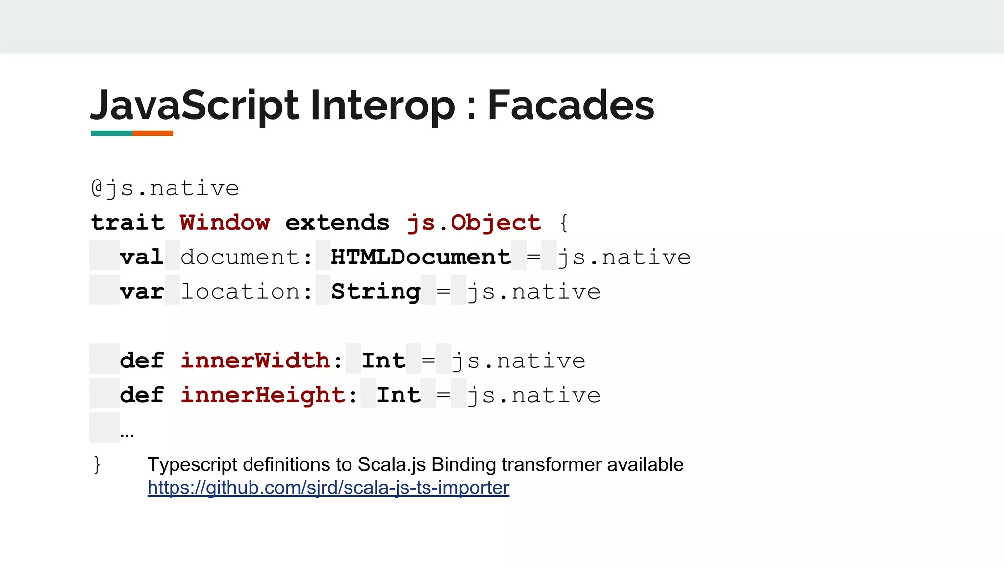 JavaScript Interop : Facades
@js.native
trait Window extends js.Object {
val document: HTMLDocument = js.native
var location: String = js.native
def innerWidth: Int = js.native
def innerHeight: Int = js.native
…
} Typescript definitions to Scala.js Binding transformer available
https://github.com/sjrd/scala-js-ts-importer
 