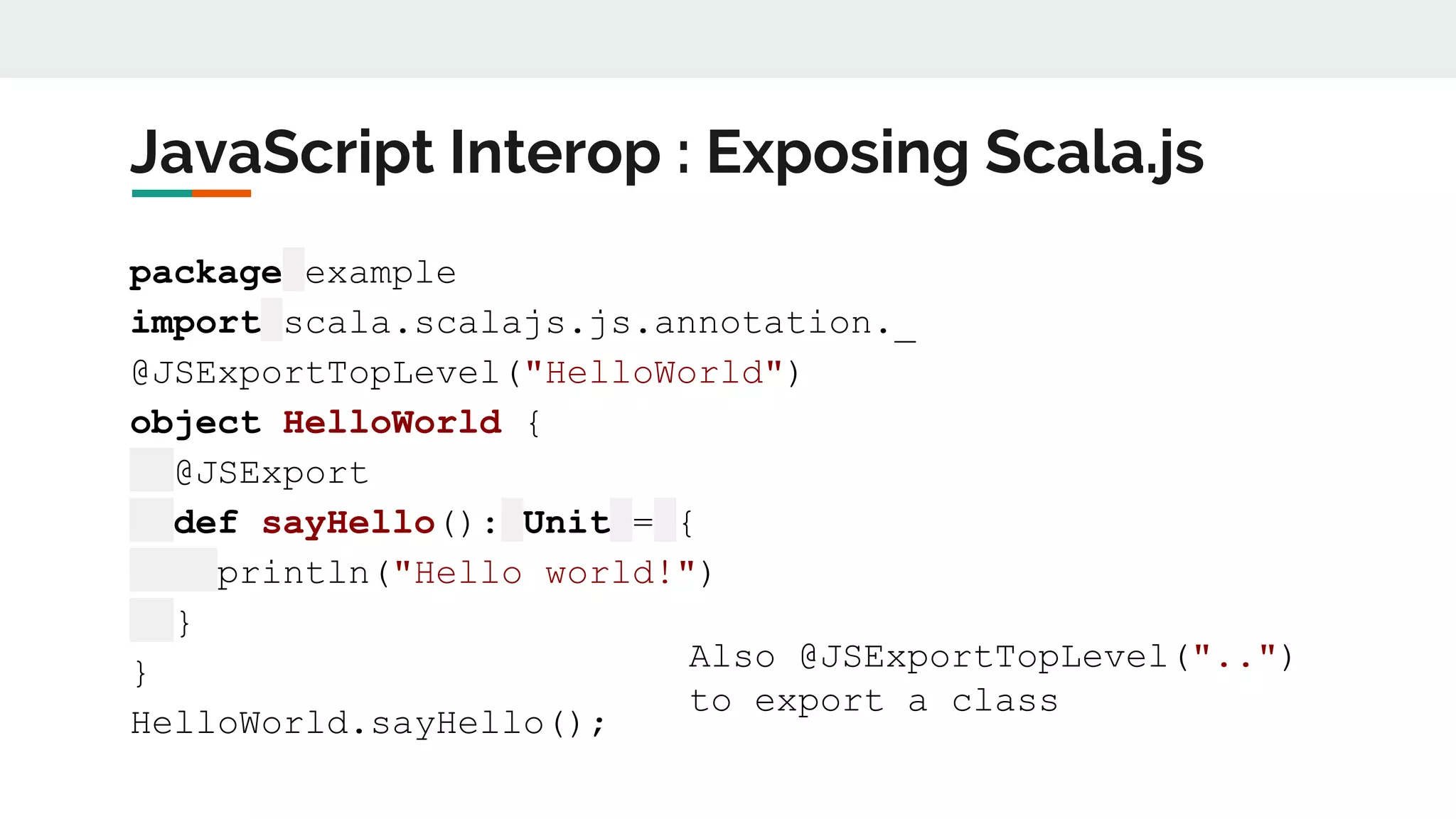 JavaScript Interop : Exposing Scala.js
package example
import scala.scalajs.js.annotation._
@JSExportTopLevel("HelloWorld")
object HelloWorld {
@JSExport
def sayHello(): Unit = {
println("Hello world!")
}
}
HelloWorld.sayHello();
Also @JSExportTopLevel("..")
to export a class
 