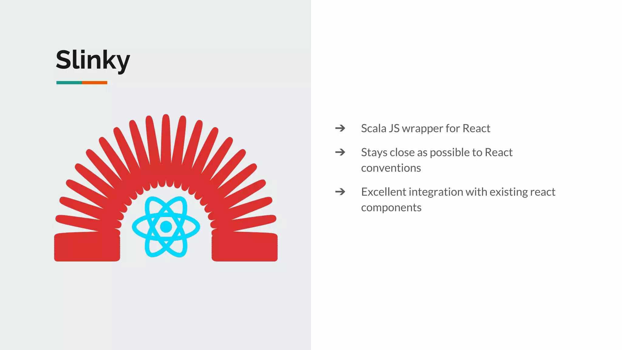 Slinky
➔ Scala JS wrapper for React
➔ Stays close as possible to React
conventions
➔ Excellent integration with existing react
components
 