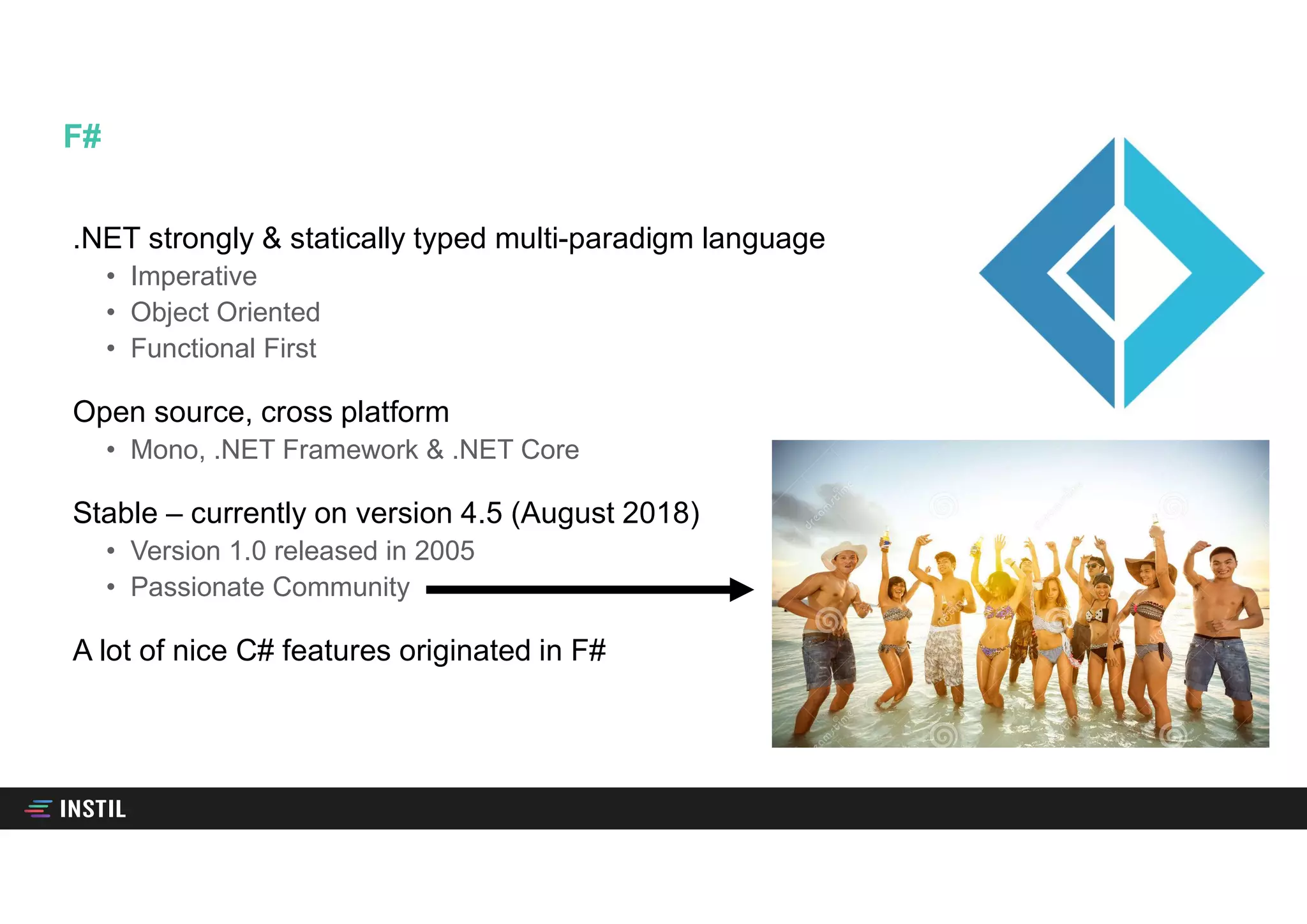 .NET strongly & statically typed multi-paradigm language
• Imperative
• Object Oriented
• Functional First
Open source, cross platform
• Mono, .NET Framework & .NET Core
Stable – currently on version 4.5 (August 2018)
• Version 1.0 released in 2005
• Passionate Community
A lot of nice C# features originated in F#
F#
 