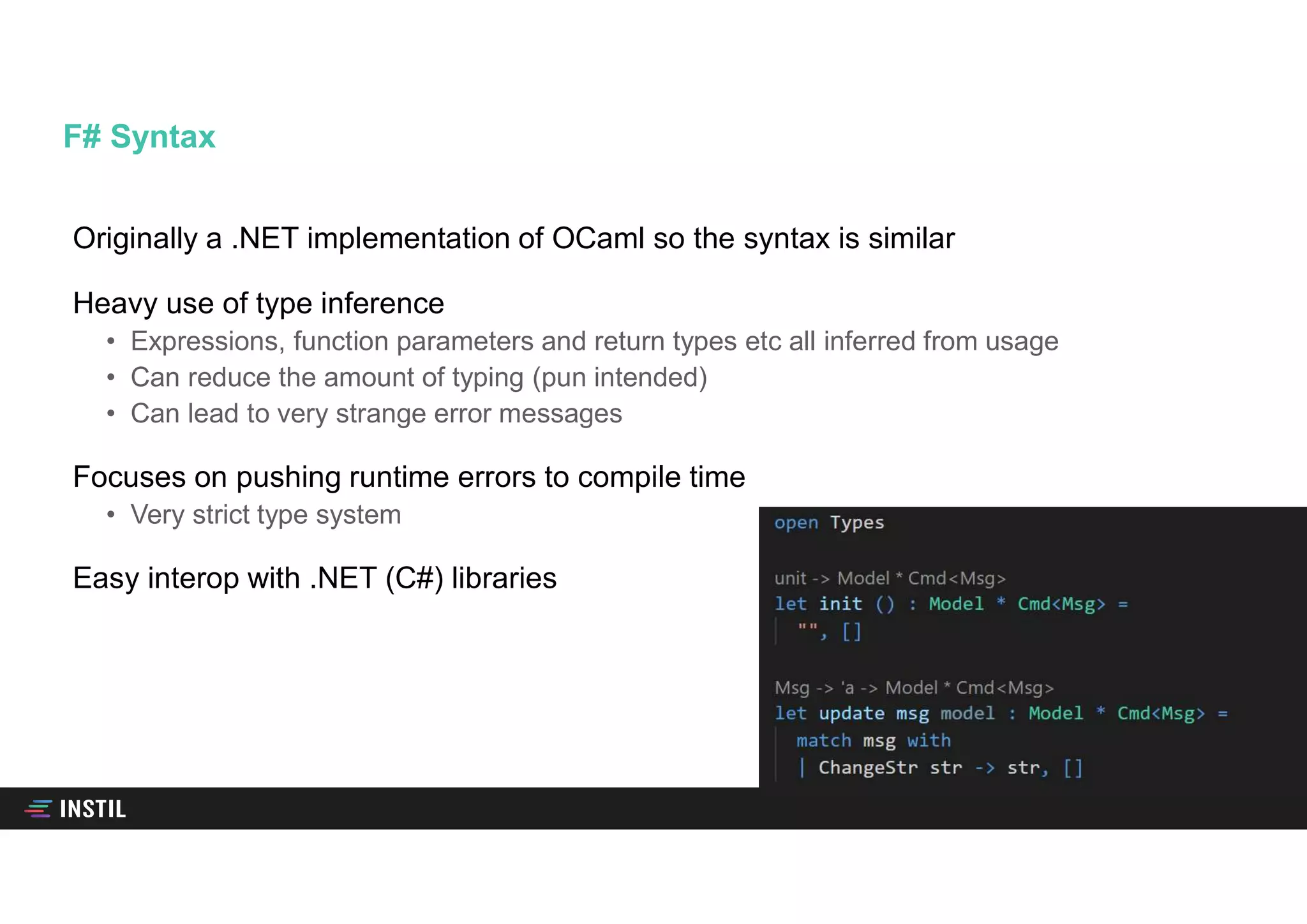 Originally a .NET implementation of OCaml so the syntax is similar
Heavy use of type inference
• Expressions, function parameters and return types etc all inferred from usage
• Can reduce the amount of typing (pun intended)
• Can lead to very strange error messages
Focuses on pushing runtime errors to compile time
• Very strict type system
Easy interop with .NET (C#) libraries
F# Syntax
 