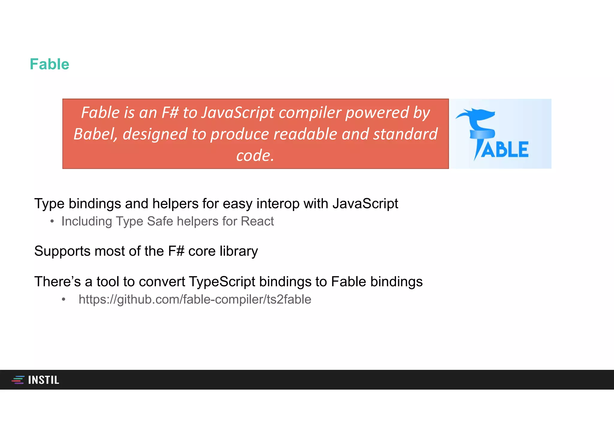 Type bindings and helpers for easy interop with JavaScript
• Including Type Safe helpers for React
Supports most of the F# core library
There’s a tool to convert TypeScript bindings to Fable bindings
• https://github.com/fable-compiler/ts2fable
Fable
Fable is an F# to JavaScript compiler powered by
Babel, designed to produce readable and standard
code.
 
