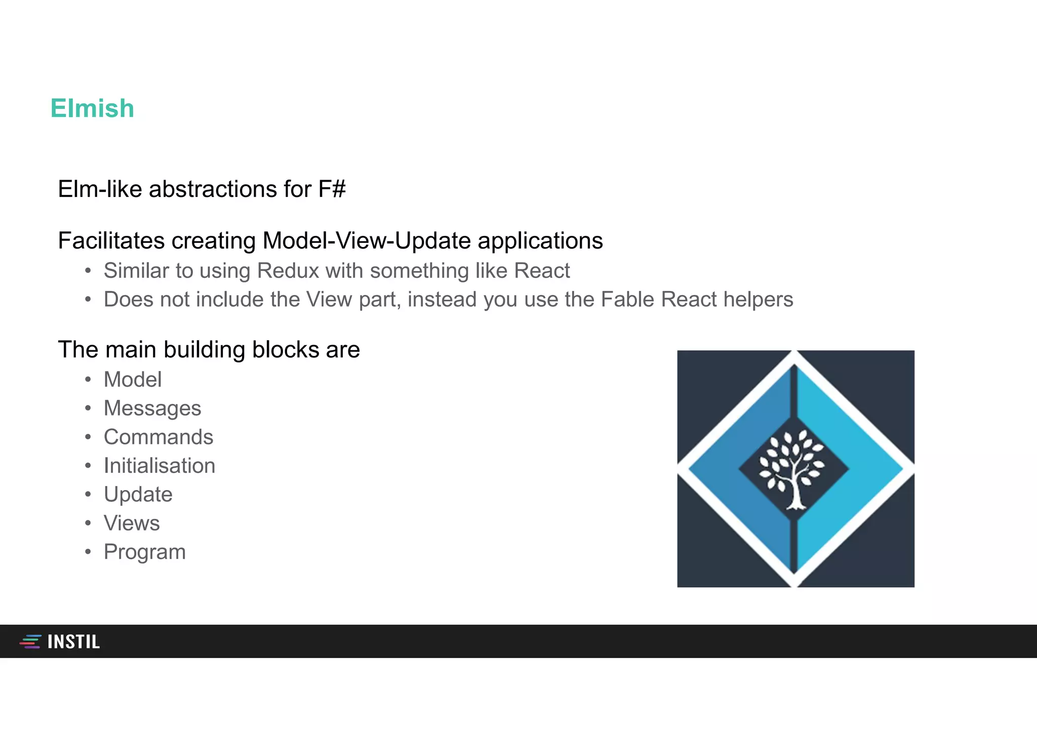 Elm-like abstractions for F#
Facilitates creating Model-View-Update applications
• Similar to using Redux with something like React
• Does not include the View part, instead you use the Fable React helpers
The main building blocks are
• Model
• Messages
• Commands
• Initialisation
• Update
• Views
• Program
Elmish
 