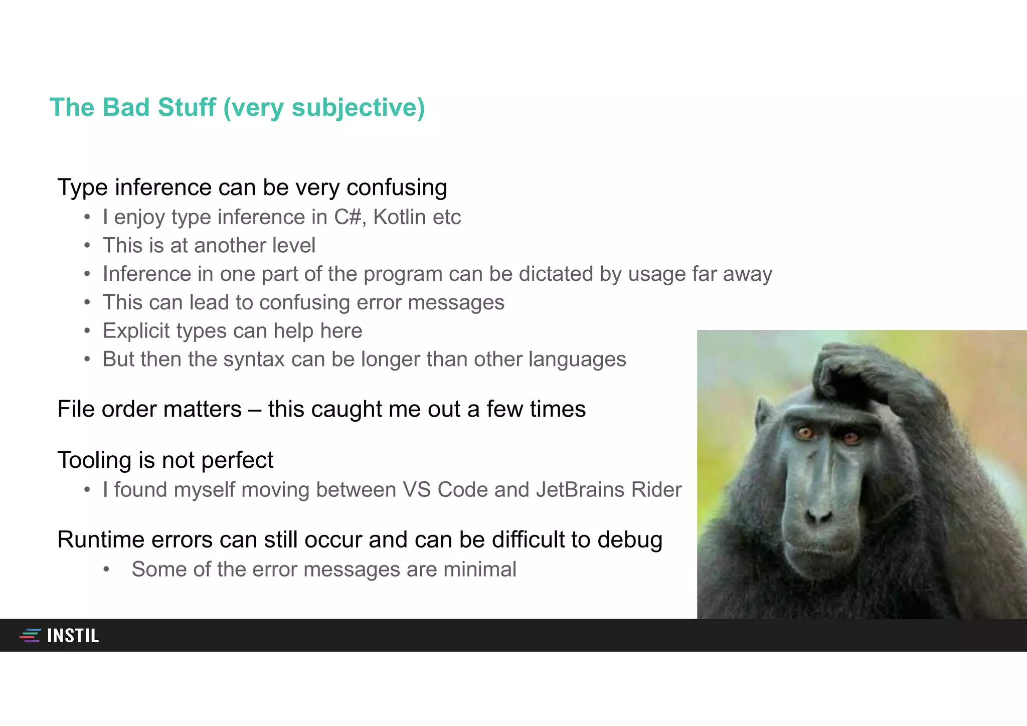 Type inference can be very confusing
• I enjoy type inference in C#, Kotlin etc
• This is at another level
• Inference in one part of the program can be dictated by usage far away
• This can lead to confusing error messages
• Explicit types can help here
• But then the syntax can be longer than other languages
File order matters – this caught me out a few times
Tooling is not perfect
• I found myself moving between VS Code and JetBrains Rider
Runtime errors can still occur and can be difficult to debug
• Some of the error messages are minimal
The Bad Stuff (very subjective)
 