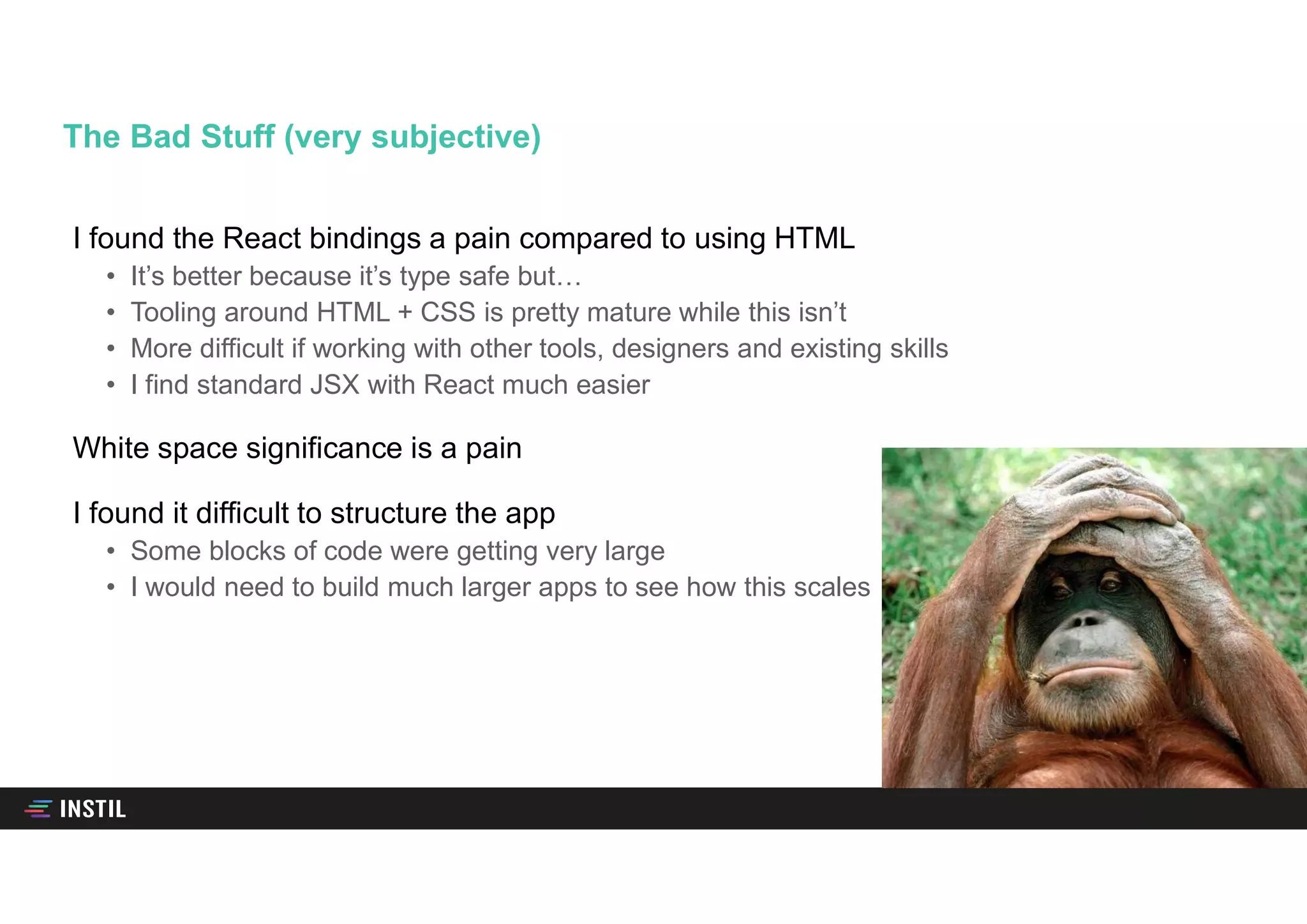 I found the React bindings a pain compared to using HTML
• It’s better because it’s type safe but…
• Tooling around HTML + CSS is pretty mature while this isn’t
• More difficult if working with other tools, designers and existing skills
• I find standard JSX with React much easier
White space significance is a pain
I found it difficult to structure the app
• Some blocks of code were getting very large
• I would need to build much larger apps to see how this scales
The Bad Stuff (very subjective)
 