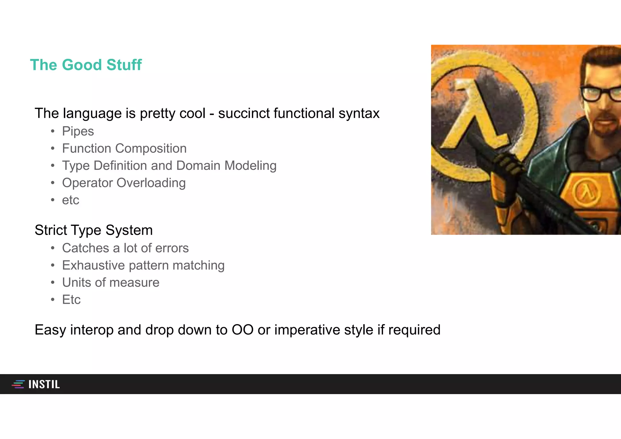 The language is pretty cool - succinct functional syntax
• Pipes
• Function Composition
• Type Definition and Domain Modeling
• Operator Overloading
• etc
Strict Type System
• Catches a lot of errors
• Exhaustive pattern matching
• Units of measure
• Etc
Easy interop and drop down to OO or imperative style if required
The Good Stuff
 