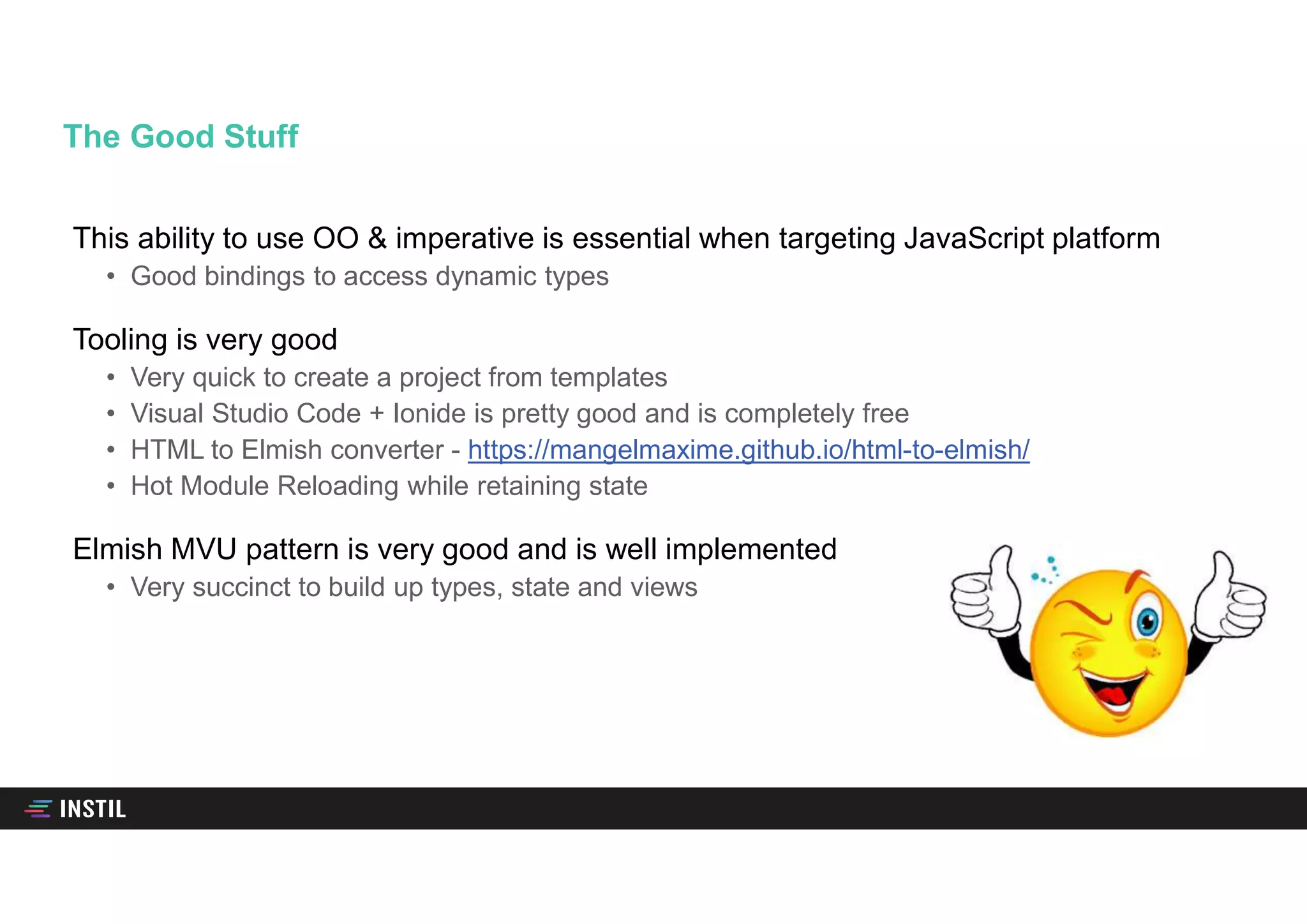 This ability to use OO & imperative is essential when targeting JavaScript platform
• Good bindings to access dynamic types
Tooling is very good
• Very quick to create a project from templates
• Visual Studio Code + Ionide is pretty good and is completely free
• HTML to Elmish converter - https://mangelmaxime.github.io/html-to-elmish/
• Hot Module Reloading while retaining state
Elmish MVU pattern is very good and is well implemented
• Very succinct to build up types, state and views
The Good Stuff
 