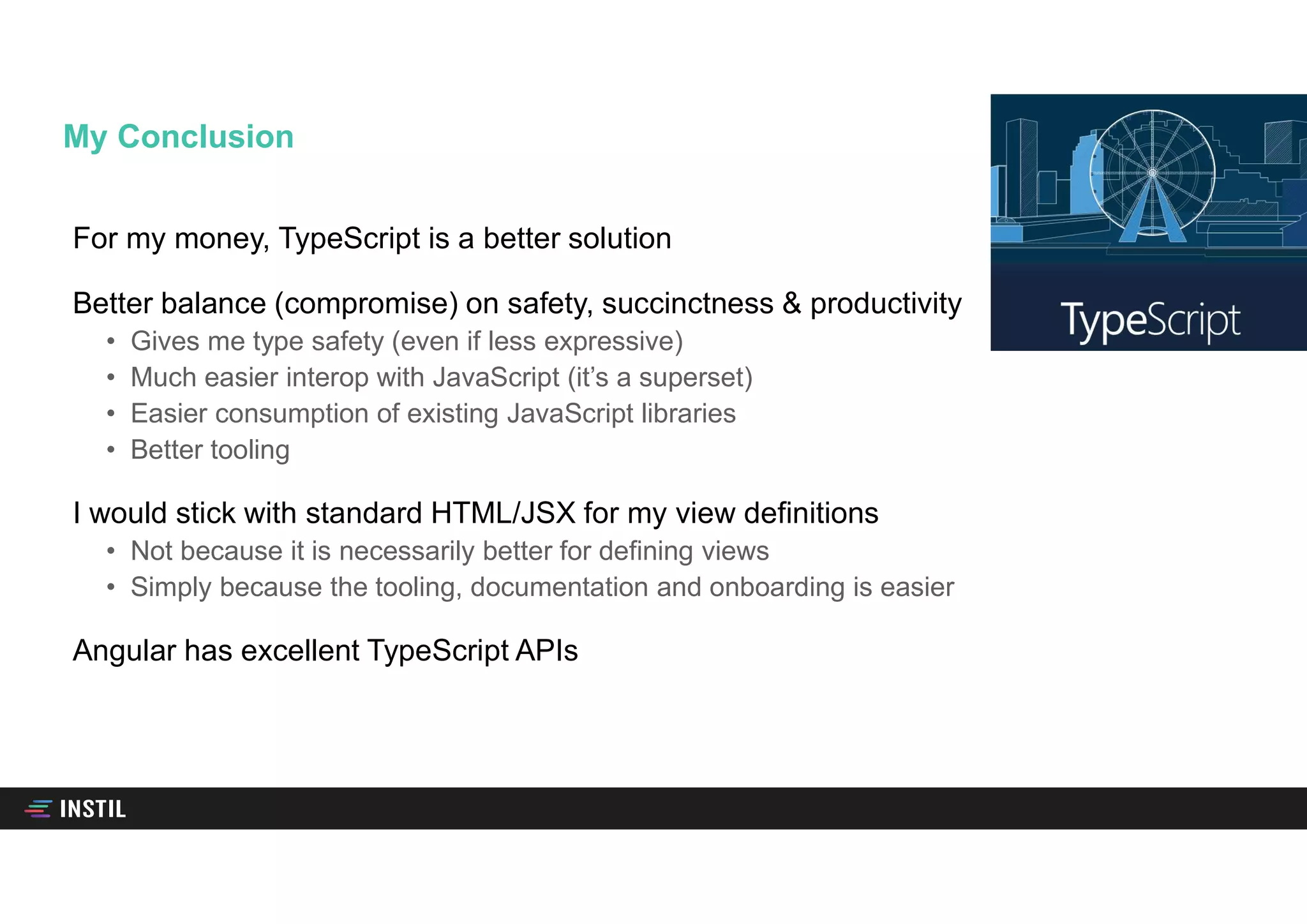 For my money, TypeScript is a better solution
Better balance (compromise) on safety, succinctness & productivity
• Gives me type safety (even if less expressive)
• Much easier interop with JavaScript (it’s a superset)
• Easier consumption of existing JavaScript libraries
• Better tooling
I would stick with standard HTML/JSX for my view definitions
• Not because it is necessarily better for defining views
• Simply because the tooling, documentation and onboarding is easier
Angular has excellent TypeScript APIs
My Conclusion
 
