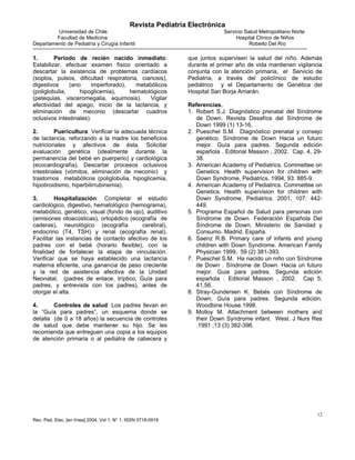 Revista Pediatría Electrónica
         Universidad de Chile                                               Servicio Salud Metropolitano Norte
         Facultad de Medicina                                                    Hospital Clínico de Niños
Departamento de Pediatría y Cirugía Infantil                                           Roberto Del Río

1.       Período de recién nacido inmediato:                   que juntos supervisen la salud del niño. Además
Estabilizar, efectuar examen físico orientado a                durante el primer año de vida mantienen vigilancia
descartar la existencia de problemas cardíacos                 conjunta con la atención primaria, el Servicio de
(soplos, pulsos, dificultad respiratoria, cianosis),           Pediatría, a través del policlínico de estudio
digestivos     (ano     imperforado),   metabólicos            pediátrico y el Departamento de Genética del
(poliglobulia,     hipoglicemia),     hematológicos            Hospital San Borja Arriarán.
(petequias, visceromegalia, equimosis).      Vigilar
efectividad del apego, inicio de la lactancia, y               Referencias.
eliminación de meconio (descartar cuadros                      1. Robert S.J. Diagnóstico prenatal del Síndrome
oclusivos intestinales).                                          de Down. Revista Desafíos del Síndrome de
                                                                  Down 1999 (1) 13-16.
2.       Puericultura: Verificar la adecuada técnica           2. Pueschel S.M. Diagnóstico prenatal y consejo
de lactancia, reforzando a la madre los beneficios                genético. Síndrome de Down Hacia un futuro
nutricionales y afectivos de ésta. Solicitar                      mejor. Guía para padres. Segunda edición
evaluación genética (idealmente durante la                        española . Editorial Masson , 2002. Cap. 4, 29-
permanencia del bebé en puerperio) y cardiológica                 38.
(ecocardiografía). Descartar procesos oclusivos                3. American Academy of Pediatrics. Commettee on
intestinales (vómitos, eliminación de meconio) y                  Genetics. Health supervision for children with
trastornos metabólicos (poliglobulia, hipoglicemia,               Down Syndrome, Pediatrics. 1994, 93: 885-9.
hipotiroidismo, hiperbilirrubinemia).                          4. American Academy of Pediatrics. Commettee on
                                                                  Genetics. Health supervision for children with
3.       Hospitalización: Completar el estudio                    Down Syndrome, Pediatrics. 2001, 107: 442-
cardiológico, digestivo, hematológico (hemograma),                449.
metabólico, genético, visual (fondo de ojo), auditivo          5. Programa Español de Salud para personas con
(emisiones otoacústicas), ortopédico (ecografía de                Síndrome de Down. Federación Española Del
caderas), neurológico (ecografía           cerebral),             Síndrome de Down. Ministerio de Sanidad y
endocrino (T4, TSH) y renal (ecografía renal).                    Consumo. Madrid. España.
Facilitar las instancias de contacto afectivo de los           6. Saenz R.B. Primary care of infants and young
padres con el bebé (horario flexible), con la                     children with Down Syndrome. American Family
finalidad de fortalecer la etapa de vinculación.                  Physician 1999, 59 (2) 381-393.
Verificar que se haya establecido una lactancia                7. Pueschel S.M. Ha nacido un niño con Síndrome
materna eficiente, una ganancia de peso creciente                 de Down . Síndrome de Down. Hacia un futuro
y la red de asistencia afectiva de la Unidad                      mejor. Guia para padres. Segunda edición
Neonatal, (padres de enlace, tríptico, Guía para                  española . Editorial Masson , 2002. Cap 5;
padres, y entrevista con los padres), antes de                    41,56.
otorgar el alta.                                               8. Stray-Gundersen K. Bebés con Síndrome de
                                                                  Down. Guía para padres. Segunda edición.
4.      Controles de salud: Los padres llevan en                  Woodbine House.1998.
la “Guía para padres”, un esquema donde se                     9. Molloy M. Attachment between mothers and
detalla (de 0 a 18 años) la secuencia de controles                their Down Syndrome infant. West. J Nurs Res
de salud que debe mantener su hijo. Se les                        .1991 ;13 (3) 382-396.
recomienda que entreguen una copia a los equipos
de atención primaria o al pediatra de cabecera y




                                                                                                                 12
Rev. Ped. Elec. [en línea] 2004, Vol 1, N° 1. ISSN 0718-0918
 