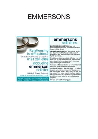 EMMERSONS


                                                emmersons
                                                   solicitors
                                           EMMERSONS SOLICITORS is a well
                                           established firm that has opened an office on
                                           Gosforth High Street.
              Relationship                 Jacqueline Emmerson is head of the family
                                           law department. She has over 20 years of
            in difficulties?               experience and is a member of the specialist
                                           Family law Panel.
   Talk to the matrimonial specialist on
                                           Should your relationship be in difficulty, you will
            0191 284 6989                  find us to be very approachable. We can offer
                                           you help with divorce, separation, childcare
               jacqueline                  disputes and gay partnerships.
                                           Your case will be conducted by our well-trained
              emmerson                     staff who are all excellent negotiators.
                                           You will be offered a one stop shop. Our family
                  solicitor                lawyers can draft your new will. You can even
                                           see a mortgage advisor at our office so that we
        145 High Street, Gosforth          can ensure they know exactly what you require.
                                           We have an in house Conveyancing department
   www.emmersons-solicitors.co.uk          should you need to sell or re-mortgage your
 converyancing • commercial property       property.
crime • children’s cases • wills/probate   We look forward to helping you.
 