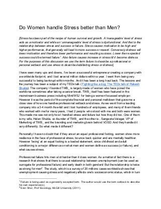 Do Women handle Stress better than Men?
[Stress has been part of the recipe of human survival and growth. A ‘manageable’ level of stress
acts as a motivator and while an ‘unmanageable’ level of stress is dysfunctional. And that is the
relationship between stress and success or failure. Stress causes motivation to be high and
higher performance, that generally will lead to more success or reward. Conversely distress will
lower motivation and therefore lower performance and resulting success. Lower than expected
success could be termed failure1
. Also failure causes increase in stress till it become distress.
For the purposes of this discussion we use the term failure to describe a professional or
personal setback and use stress to describe debilitating stress or distress]
I have seen many ups and downs, I’ve been a successful entrepreneur creating a company with
a worldwide footprint, and I lost several million dollars within a year. I went from being very
successful to being bankrupt within months. And it has been a long haul back. The lessons and
the journey has been a subject of my TEDx talk ( Fighting like a dog: The TEDx talk of Rakesh
Shukla). The company I founded TWB_ is largely made of women who have joined the
workforce sometimes after taking a career break. TWB_ itself has been featured in the
mainstream business press including Mint/WSJ for being a women focussed employer.
However it was the period of the complete financial and personal meltdown that gave me a
close view of how one handles professional setback and stress. As we went from a leading
company into a 3-4 month free-fall and I lost hundreds of employees, and many of them friends
who worked with me for many years, I had 2 people who stood with me and both were women.
This made me see not only how I handled stress and failure but how they did too. One of them
is my wife, Helen Shukla, co-founder of TWB_ and the other is , Sangeeta Velegar, VP of
Marketing of TWB_ and the branding and marketing brain behind VOSD. And they handled it
very differently. So what made it different?
Personally I have no doubt that if they are at an equal professional footing, women show more
resilience in the face of professional stress, bounce back quicker and are mentally healthier.
However ‘being’ at an equal footing is a loaded statement, since childhood and adult
conditioning is a major difference on what men and women define as success (or failure), and
what causes stress.
Professional failure hits men a lot harder than it does women. As a matter of fact there is a
research that shows that there is causal relationship between unemployment (can be used as
surrogate for professional failure) and early death in both genders! But the relationship is twice
as strong for men2
. The study, which is a survey of 20 millions cases worldwide shows that
unemployment causing stress and negatively affects one's socioeconomic status, which in turn
1
Failure is being used as a generally accepted term. The author would use the term setback to describe
his own experience(s)
2
Eran Shor, Prof Sociology, McGill University (2011)
 