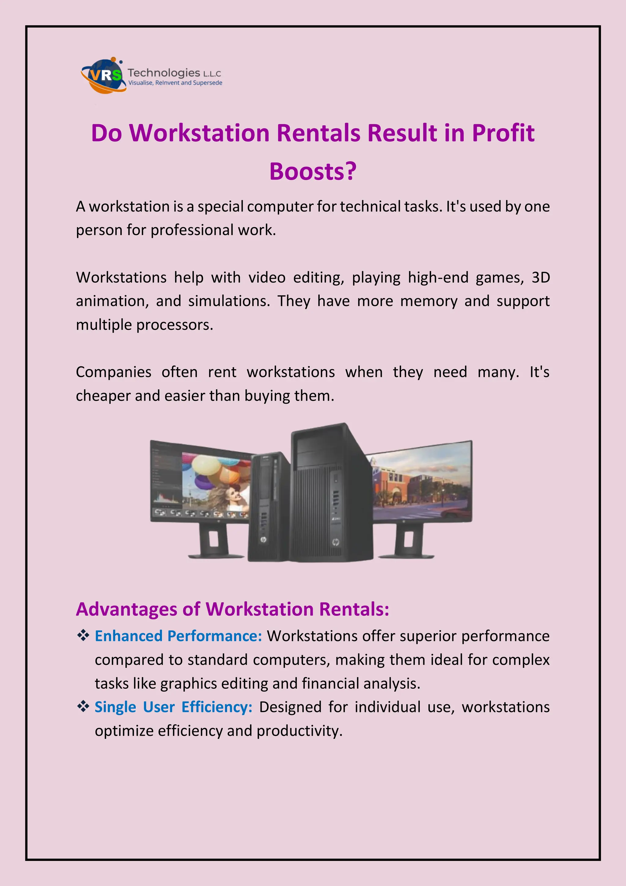 Do Workstation Rentals Result in Profit
Boosts?
A workstation is a special computer for technical tasks. It's used by one
person for professional work.
Workstations help with video editing, playing high-end games, 3D
animation, and simulations. They have more memory and support
multiple processors.
Companies often rent workstations when they need many. It's
cheaper and easier than buying them.
Advantages of Workstation Rentals:
 Enhanced Performance: Workstations offer superior performance
compared to standard computers, making them ideal for complex
tasks like graphics editing and financial analysis.
 Single User Efficiency: Designed for individual use, workstations
optimize efficiency and productivity.
 