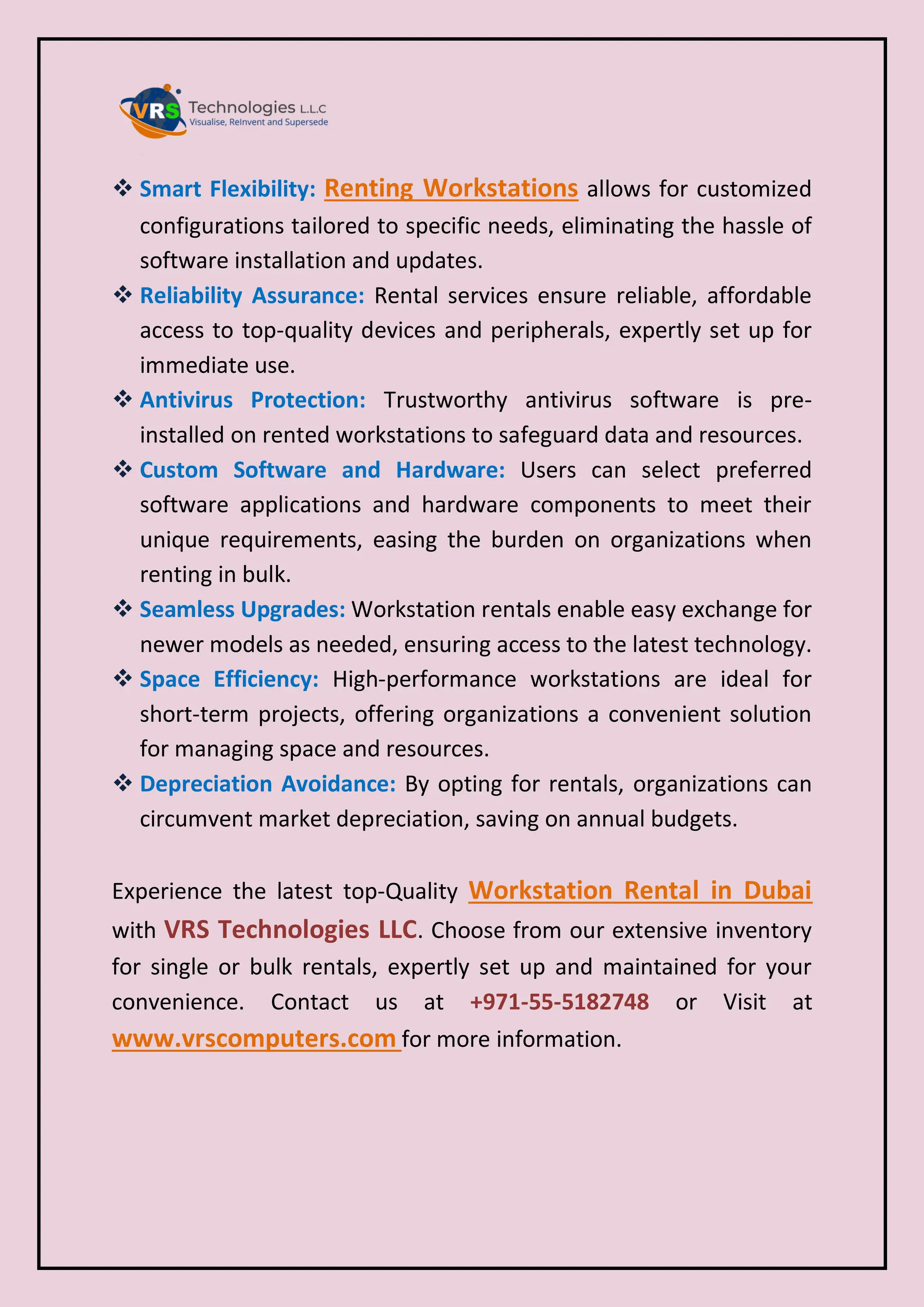  Smart Flexibility: Renting Workstations allows for customized
configurations tailored to specific needs, eliminating the hassle of
software installation and updates.
 Reliability Assurance: Rental services ensure reliable, affordable
access to top-quality devices and peripherals, expertly set up for
immediate use.
 Antivirus Protection: Trustworthy antivirus software is pre-
installed on rented workstations to safeguard data and resources.
 Custom Software and Hardware: Users can select preferred
software applications and hardware components to meet their
unique requirements, easing the burden on organizations when
renting in bulk.
 Seamless Upgrades: Workstation rentals enable easy exchange for
newer models as needed, ensuring access to the latest technology.
 Space Efficiency: High-performance workstations are ideal for
short-term projects, offering organizations a convenient solution
for managing space and resources.
 Depreciation Avoidance: By opting for rentals, organizations can
circumvent market depreciation, saving on annual budgets.
Experience the latest top-Quality Workstation Rental in Dubai
with VRS Technologies LLC. Choose from our extensive inventory
for single or bulk rentals, expertly set up and maintained for your
convenience. Contact us at +971-55-5182748 or Visit at
www.vrscomputers.com for more information.
 