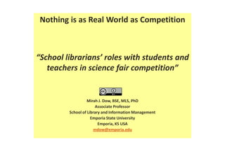 Nothing is as Real World as Competition “School librarians’ roles with students and teachers in science fair competition” Mirah J. Dow, BSE, MLS, PhD Associate Professor School of Library and Information Management Emporia State University Emporia, KS USA mdow@emporia.edu 