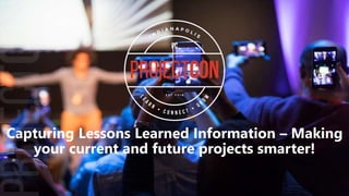 Capturing Lessons Learned Information – Making
your current and future projects smarter!
 