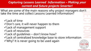 What are some of the main reasons why project managers don’t
take the time and collect Lessons Learned Information?
Lack of time
Don’t care, it will never happen to them
Lack of management support
Lack of resources
Lack of guidelines – don’t know how?
Lack of centralized knowledge base to store information
Why? It is never going to be used again
Capturing Lessons Learned Information – Making your
current and future projects Smarter!
 