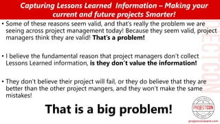 • Some of these reasons seem valid, and that’s really the problem we are
seeing across project management today! Because they seem valid, project
managers think they are valid! That’s a problem!
• I believe the fundamental reason that project managers don’t collect
Lessons Learned information, is they don’t value the information!
• They don’t believe their project will fail, or they do believe that they are
better than the other project mangers, and they won’t make the same
mistakes!
That is a big problem!
Capturing Lessons Learned Information – Making your
current and future projects Smarter!
 