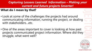 What do I mean by that?
• Look at some of the challenges the projects had around
communicating information, running the project, or dealing
with stakeholders…etc.
• One of the areas important to cover is looking at how past
projects communicated project information. Where did they
struggle, what went well?
Capturing Lessons Learned Information – Making your
current and future projects Smarter!
 