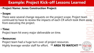 Example: Project Kick-off Lessons Learned
• Project Name: Jones Construction Project:
• Scope:
There were several change requests on the project scope. Project team
continued to have to review the impacts of each CR which took them away
from executing the project.
• Time:
Project team hit every major deliverable on time.
• Resources:
Project team had a huge turn-over of project resources.
Highly leverage vendor staff for effort. ** AREA TO WATCH?? **
 