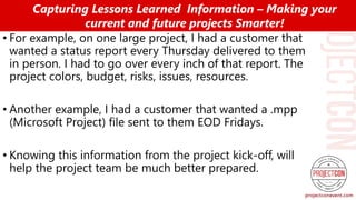 • For example, on one large project, I had a customer that
wanted a status report every Thursday delivered to them
in person. I had to go over every inch of that report. The
project colors, budget, risks, issues, resources.
• Another example, I had a customer that wanted a .mpp
(Microsoft Project) file sent to them EOD Fridays.
• Knowing this information from the project kick-off, will
help the project team be much better prepared.
Capturing Lessons Learned Information – Making your
current and future projects Smarter!
 