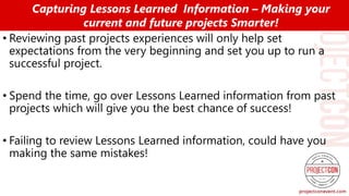 • Reviewing past projects experiences will only help set
expectations from the very beginning and set you up to run a
successful project.
• Spend the time, go over Lessons Learned information from past
projects which will give you the best chance of success!
• Failing to review Lessons Learned information, could have you
making the same mistakes!
Capturing Lessons Learned Information – Making your
current and future projects Smarter!
 