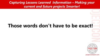 Those words don’t have to be exact!
Capturing Lessons Learned Information – Making your
current and future projects Smarter!
 